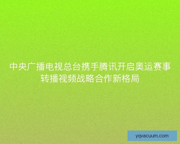 中央广播电视总台携手腾讯开启奥运赛事转播视频战略合作新格局