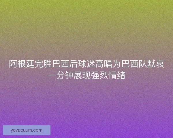 阿根廷完胜巴西后球迷高唱为巴西队默哀一分钟展现强烈情绪