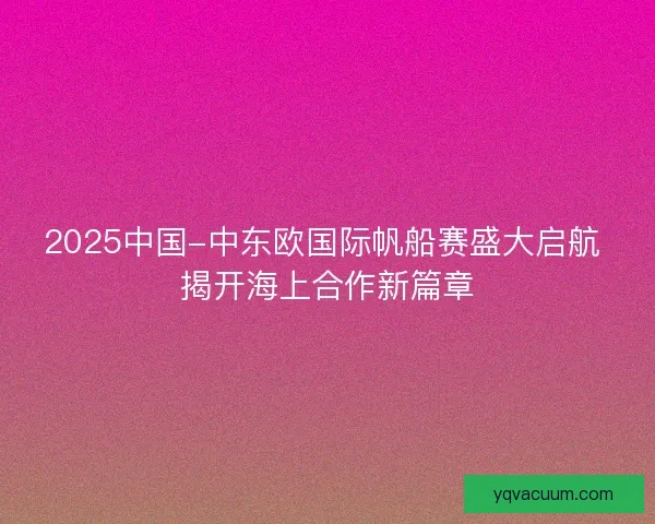 2025中国-中东欧国际帆船赛盛大启航 揭开海上合作新篇章