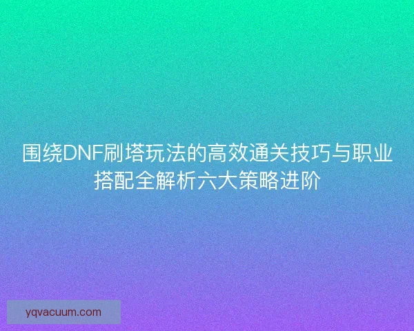 围绕DNF刷塔玩法的高效通关技巧与职业搭配全解析六大策略进阶