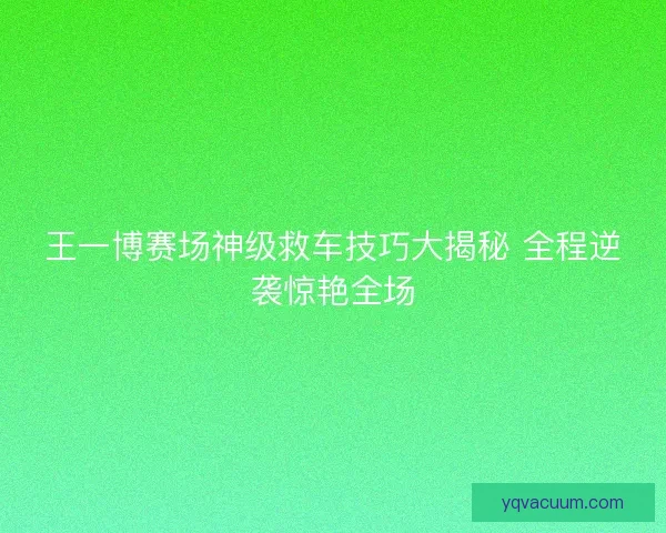 王一博赛场神级救车技巧大揭秘 全程逆袭惊艳全场