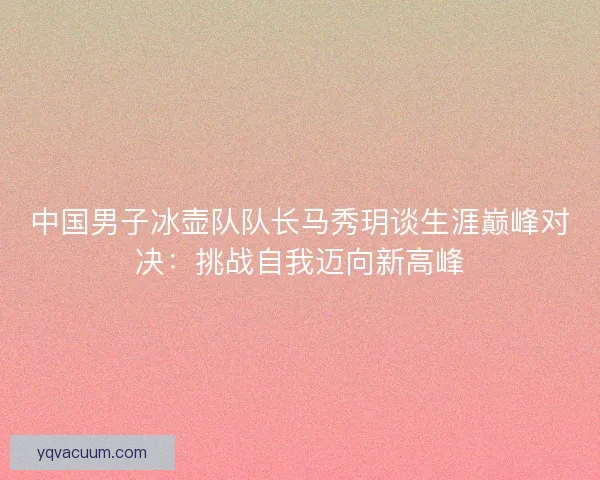 中国男子冰壶队队长马秀玥谈生涯巅峰对决：挑战自我迈向新高峰