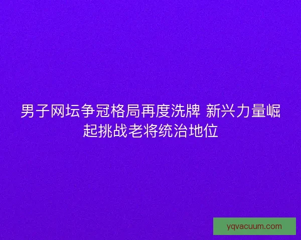 男子网坛争冠格局再度洗牌 新兴力量崛起挑战老将统治地位