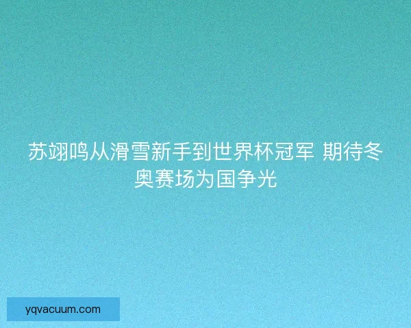 苏翊鸣从滑雪新手到世界杯冠军 期待冬奥赛场为国争光