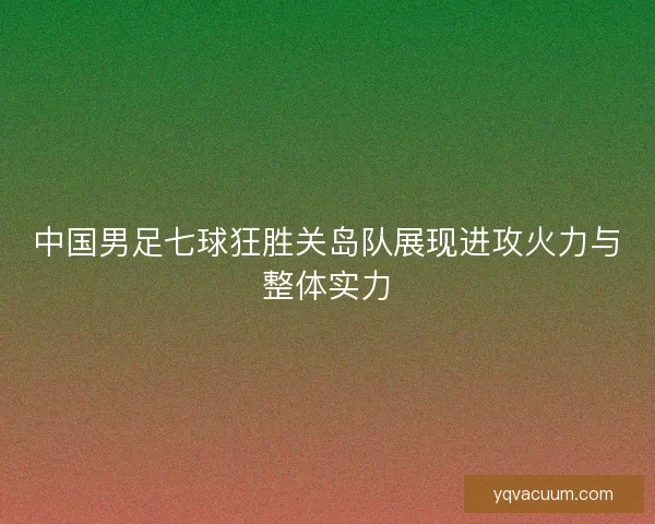 中国男足七球狂胜关岛队展现进攻火力与整体实力