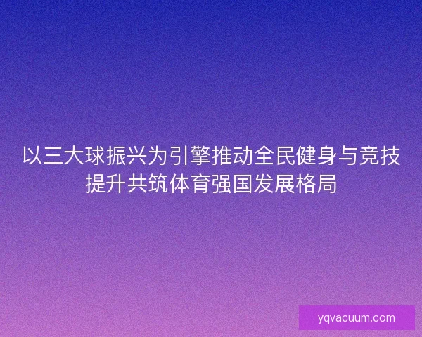以三大球振兴为引擎推动全民健身与竞技提升共筑体育强国发展格局
