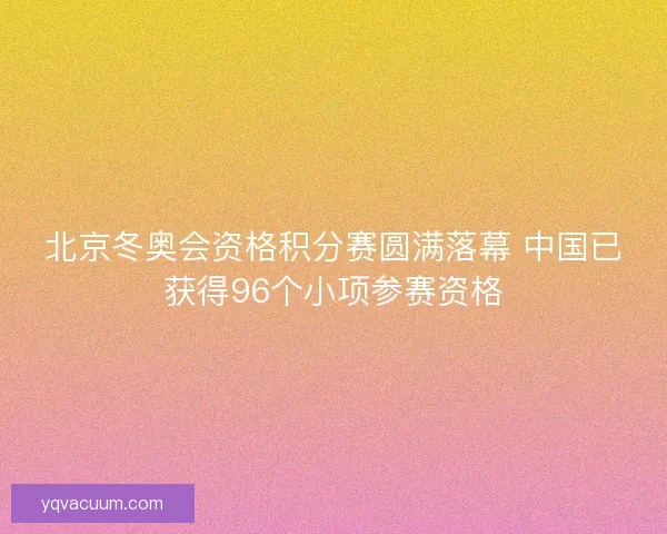 北京冬奥会资格积分赛圆满落幕 中国已获得96个小项参赛资格