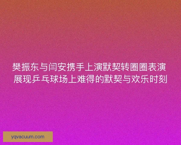 樊振东与闫安携手上演默契转圈圈表演 展现乒乓球场上难得的默契与欢乐时刻