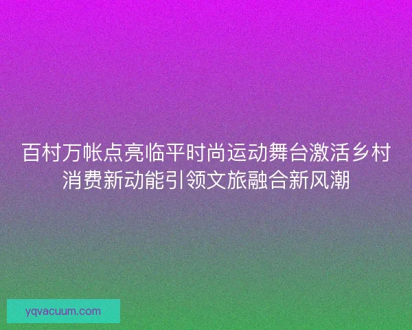 百村万帐点亮临平时尚运动舞台激活乡村消费新动能引领文旅融合新风潮