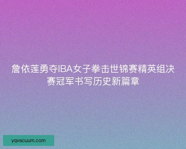 詹依莲勇夺IBA女子拳击世锦赛精英组决赛冠军书写历史新篇章