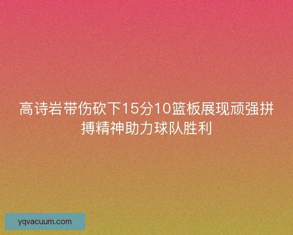 高诗岩带伤砍下15分10篮板展现顽强拼搏精神助力球队胜利