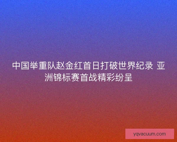 中国举重队赵金红首日打破世界纪录 亚洲锦标赛首战精彩纷呈