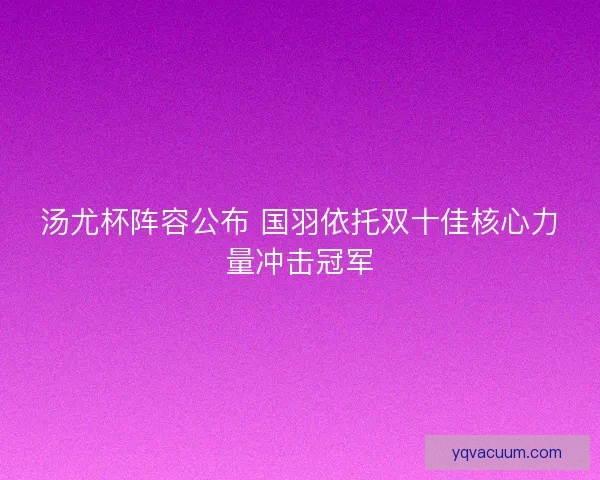 汤尤杯阵容公布 国羽依托双十佳核心力量冲击冠军