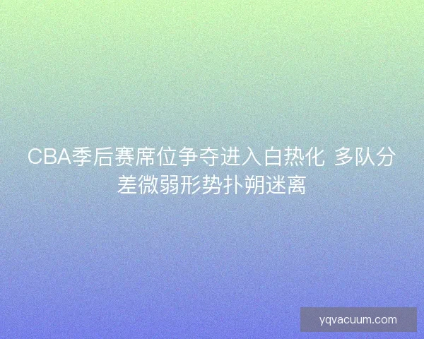 CBA季后赛席位争夺进入白热化 多队分差微弱形势扑朔迷离