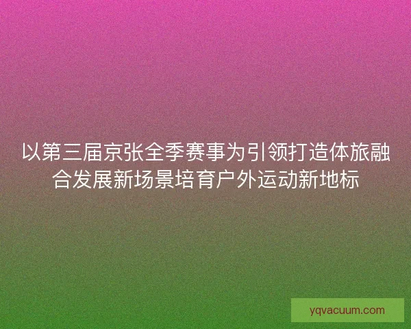 以第三届京张全季赛事为引领打造体旅融合发展新场景培育户外运动新地标