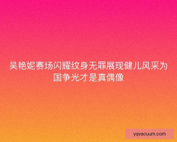 吴艳妮赛场闪耀纹身无罪展现健儿风采为国争光才是真偶像