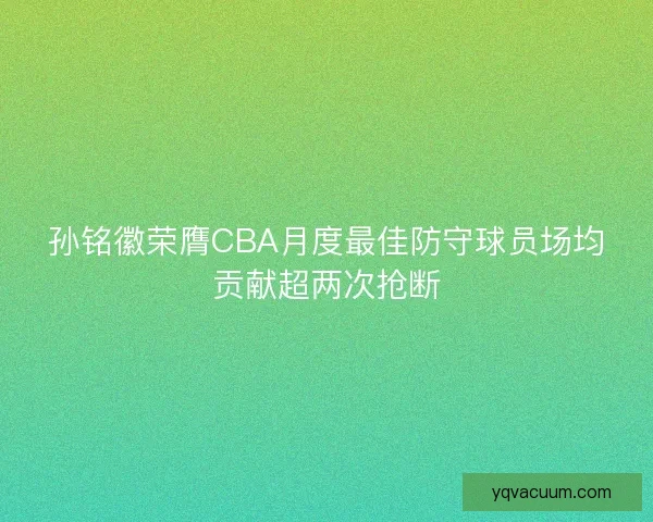 孙铭徽荣膺CBA月度最佳防守球员场均贡献超两次抢断