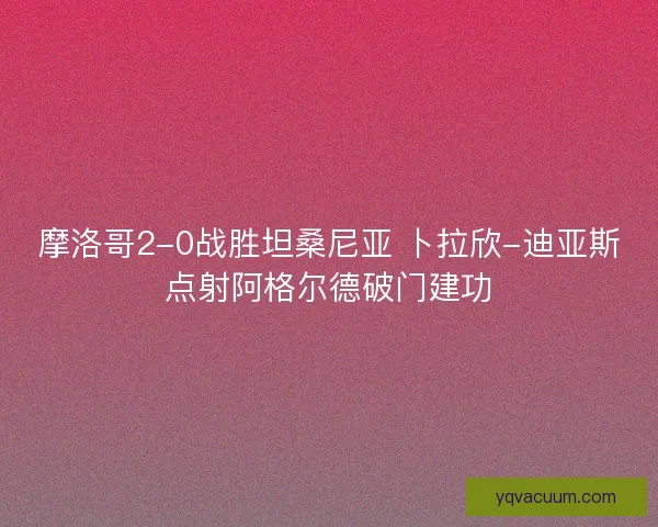 摩洛哥2-0战胜坦桑尼亚 卜拉欣-迪亚斯点射阿格尔德破门建功
