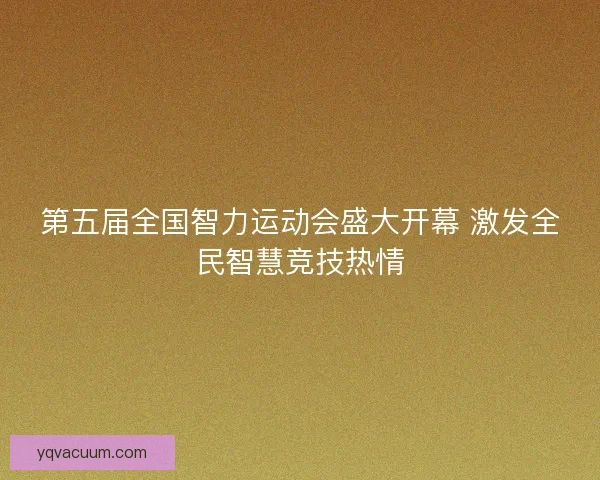 第五届全国智力运动会盛大开幕 激发全民智慧竞技热情