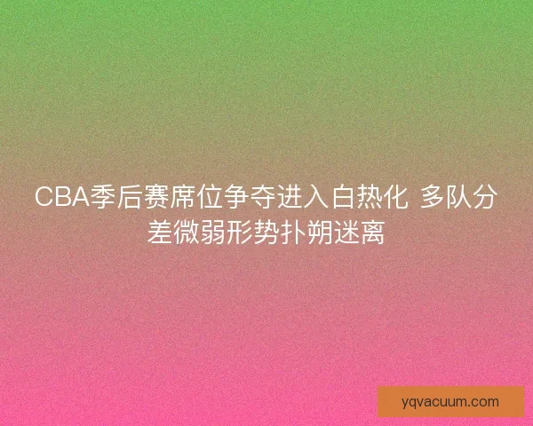 CBA季后赛席位争夺进入白热化 多队分差微弱形势扑朔迷离