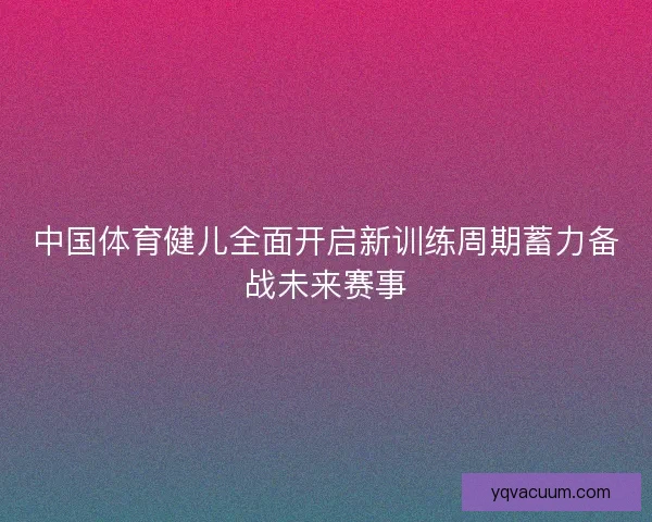 中国体育健儿全面开启新训练周期蓄力备战未来赛事