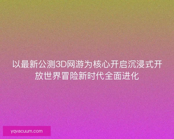 以最新公测3D网游为核心开启沉浸式开放世界冒险新时代全面进化