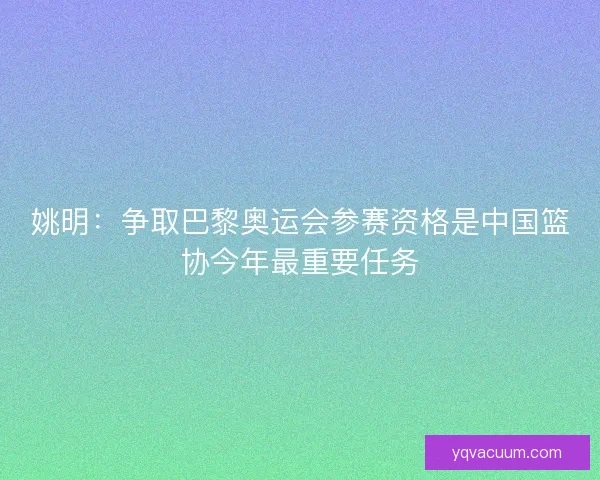 姚明：争取巴黎奥运会参赛资格是中国篮协今年最重要任务