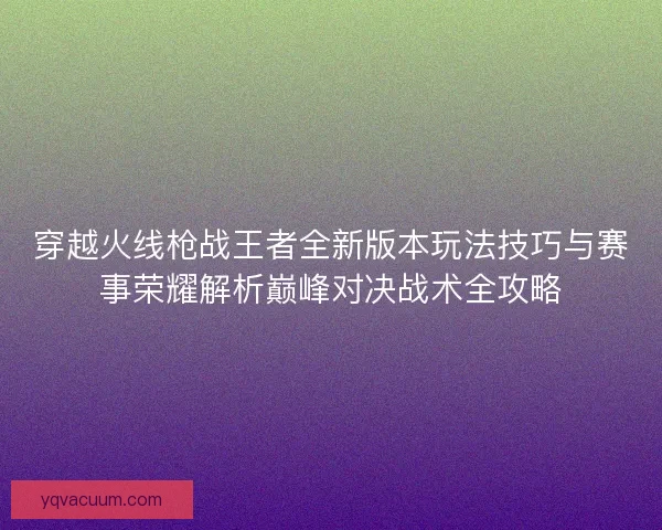 穿越火线枪战王者全新版本玩法技巧与赛事荣耀解析巅峰对决战术全攻略