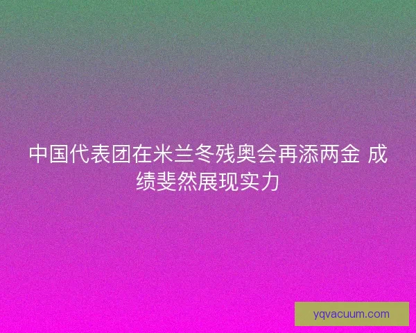 中国代表团在米兰冬残奥会再添两金 成绩斐然展现实力