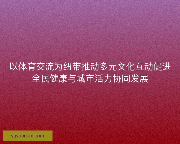 以体育交流为纽带推动多元文化互动促进全民健康与城市活力协同发展