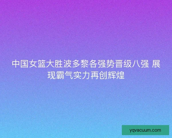 中国女篮大胜波多黎各强势晋级八强 展现霸气实力再创辉煌