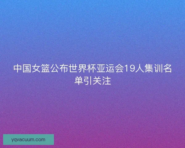 中国女篮公布世界杯亚运会19人集训名单引关注