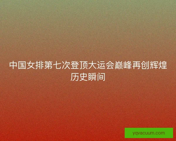 中国女排第七次登顶大运会巅峰再创辉煌历史瞬间