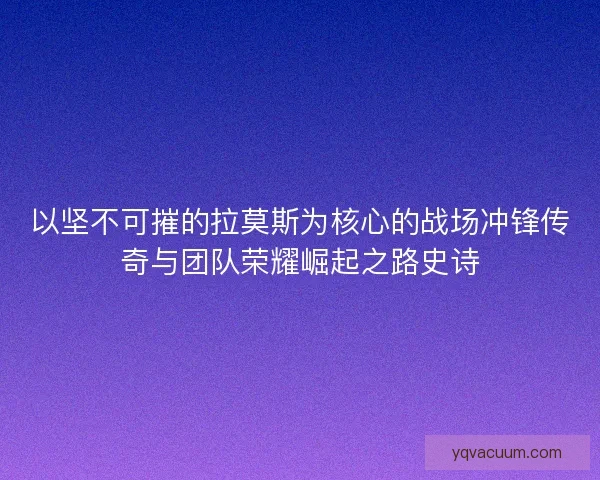 以坚不可摧的拉莫斯为核心的战场冲锋传奇与团队荣耀崛起之路史诗