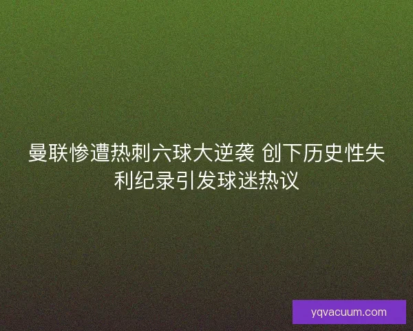 曼联惨遭热刺六球大逆袭 创下历史性失利纪录引发球迷热议